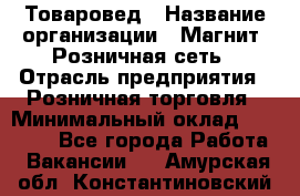 Товаровед › Название организации ­ Магнит, Розничная сеть › Отрасль предприятия ­ Розничная торговля › Минимальный оклад ­ 27 500 - Все города Работа » Вакансии   . Амурская обл.,Константиновский р-н